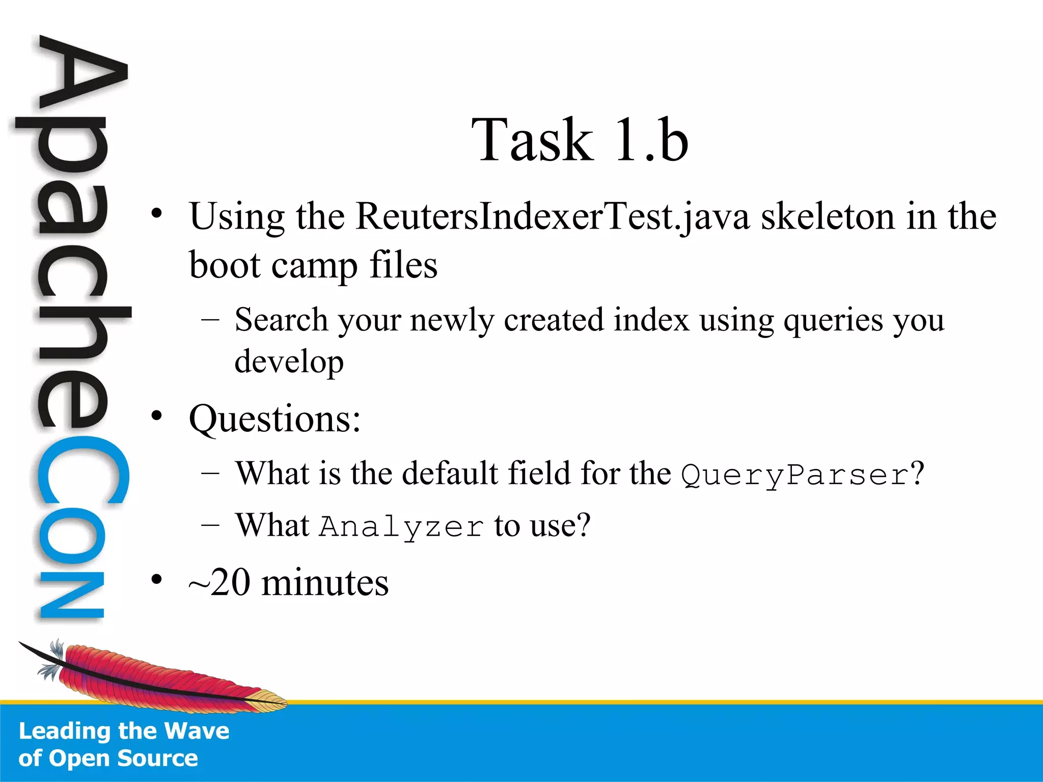 Task 1.b Using the ReutersIndexerTest.java skeleton in the boot camp files Search your newly created index using queries you develop Questions: What is the default field for the  QueryParser ? What  Analyzer  to use? ~20 minutes 