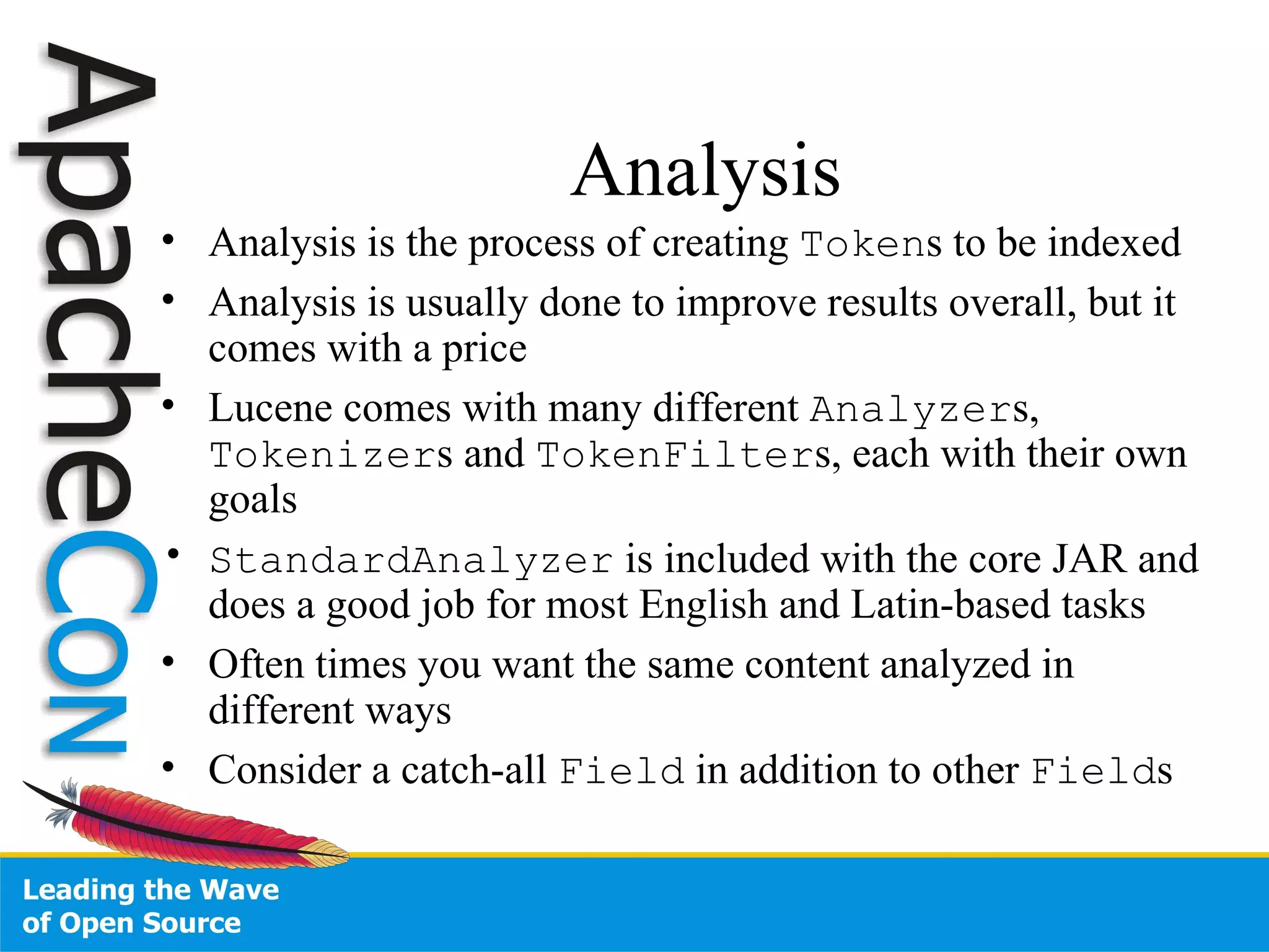 Analysis Analysis is the process of creating  Token s to be indexed Analysis is usually done to improve results overall, but it comes with a price Lucene comes with many different  Analyzer s,  Tokenizer s and  TokenFilter s, each with their own goals StandardAnalyzer  is included with the core JAR and does a good job for most English and Latin-based tasks Often times you want the same content analyzed in different ways Consider a catch-all  Field  in addition to other  Field s 