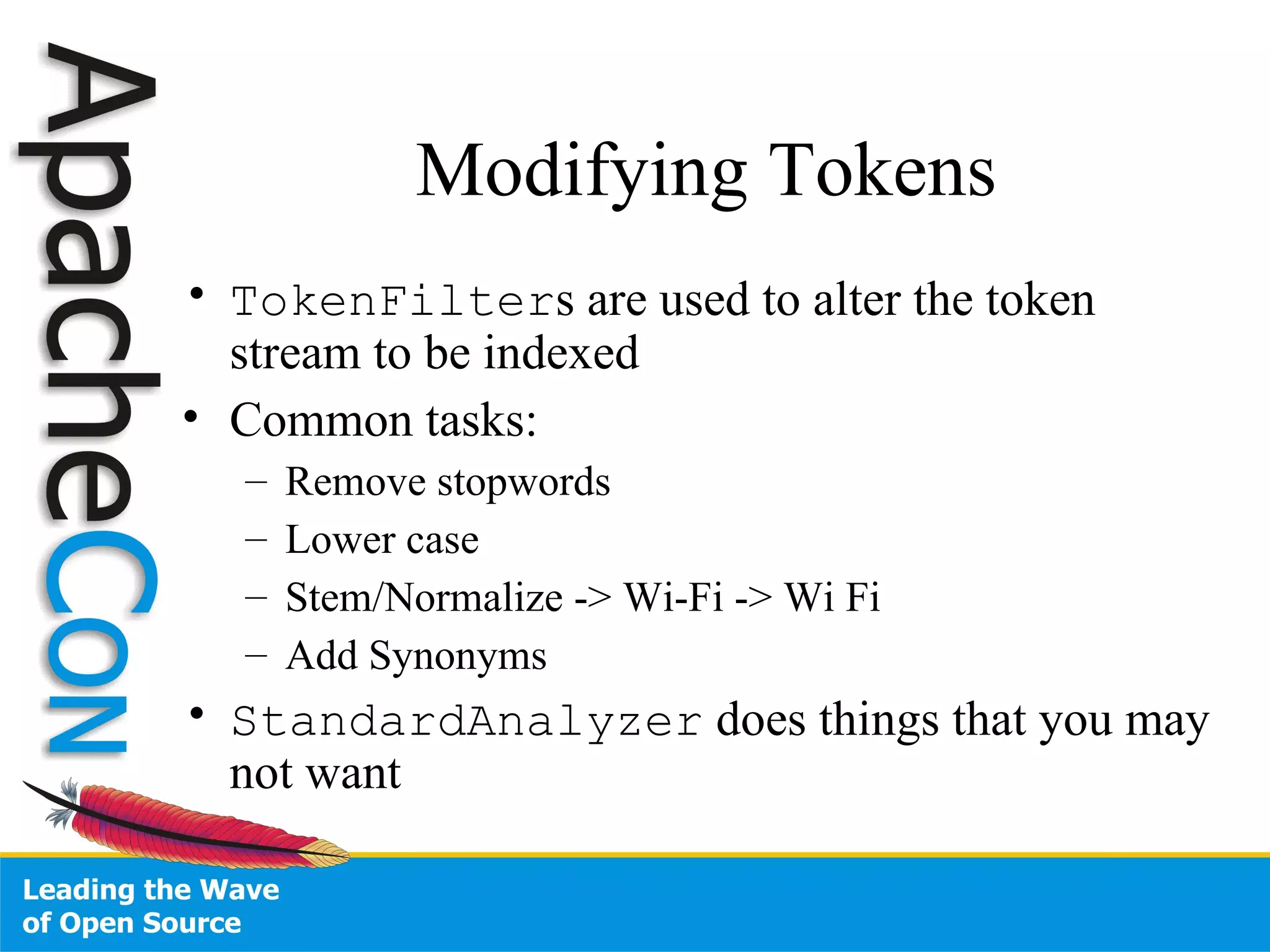 Modifying Tokens TokenFilter s are used to alter the token stream to be indexed Common tasks: Remove stopwords Lower case Stem/Normalize -> Wi-Fi -> Wi Fi Add Synonyms StandardAnalyzer  does things that you may not want 
