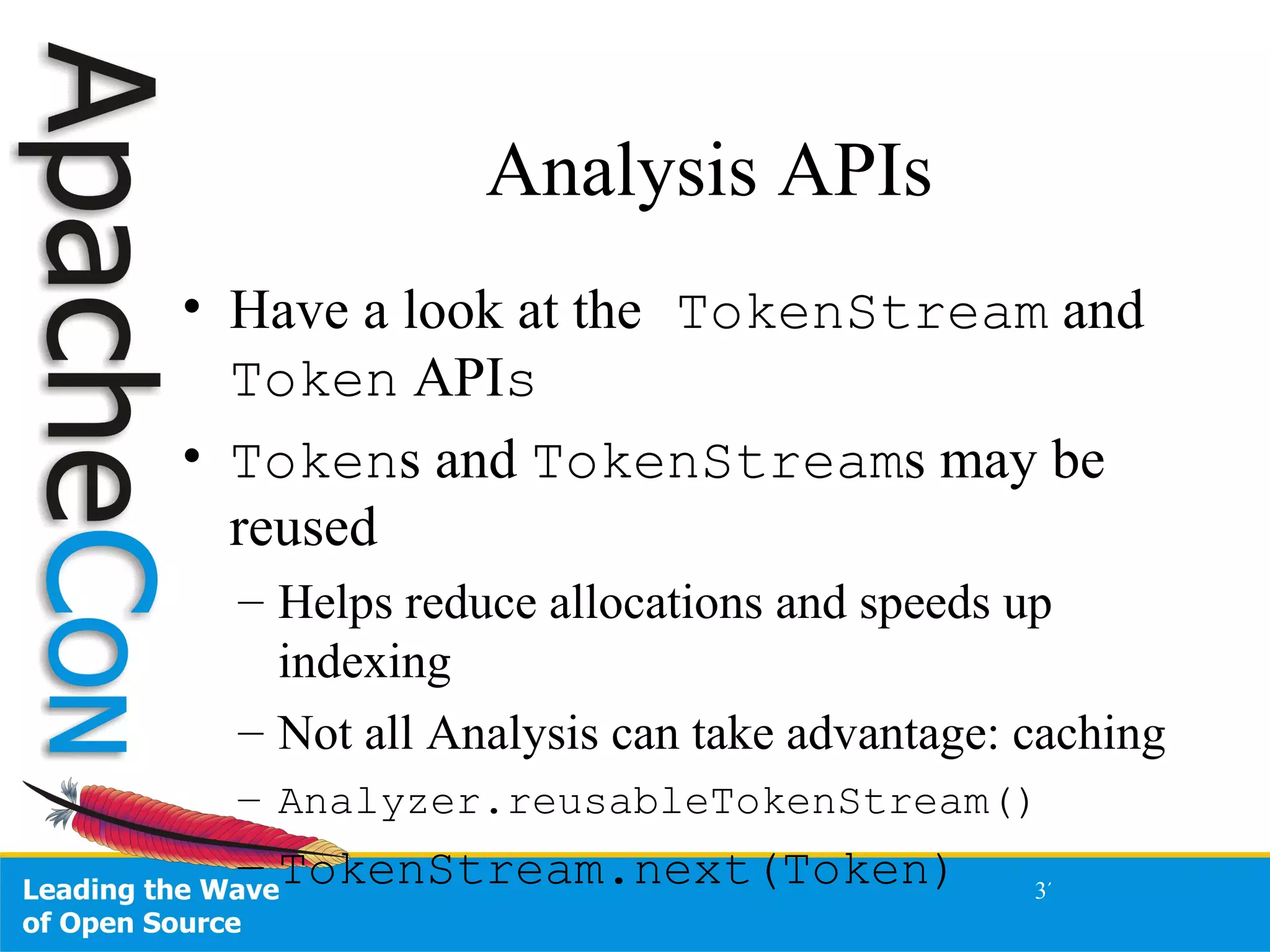 Analysis APIs Have a look at the  TokenStream  and  Token  API s Token s and  TokenStream s may be reused Helps reduce allocations and speeds up indexing Not all Analysis can take advantage: caching Analyzer.reusableTokenStream() TokenStream.next(Token) 