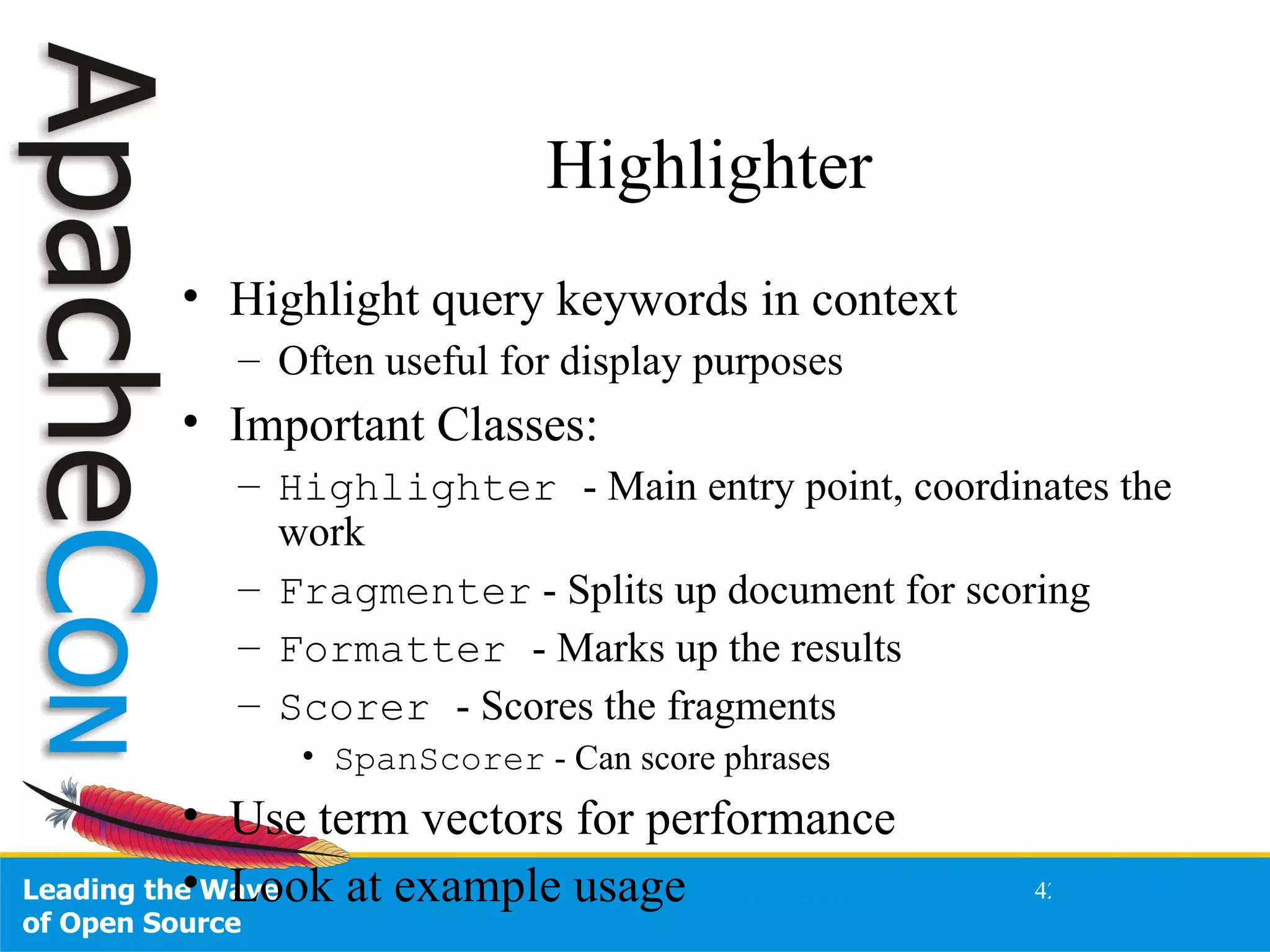 Highlighter Highlight query keywords in context Often useful for display purposes Important Classes: Highlighter  - Main entry point, coordinates the work Fragmenter  - Splits up document for scoring Formatter  - Marks up the results Scorer  - Scores the fragments SpanScorer  - Can score phrases Use term vectors for performance Look at example usage 
