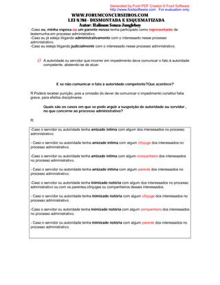Generated by Foxit PDF Creator © Foxit Software
http://www.foxitsoftware.com For evaluation only.

WWW.FORUMCONCURSEIROS.COM
LEI 9.784 - DESMONTADA E ESQUEMATIZADA
Autor: Halisson Souza-Jungleboy
-Caso eu, minha esposa ou um parente nosso tenha participado como representante de
testemunha em processo administrativo.
-Caso eu já esteja litigando administrativamente com o interessado nesse processo
administrativo.
-Caso eu esteja litigando judicialmente com o interessado nesse processo administrativo.

Û A autoridade ou servidor que incorrer em impedimento deve comunicar o fato à autoridade
competente, abstendo-se de atuar.

⇒ E se não comunicar o fato à autoridade competente?Que acontece?
R:Poderá receber punição, pois a omissão do dever de comunicar o impedimento constitui falta
grave, para efeitos disciplinares.
⇒ Quais são os casos em que se pode argüir a suspeição de autoridade ou servidor ,
no que concerne ao processo administrativo?
R:
-Caso o servidor ou autoridade tenha amizade íntima com algum dos interessados no processo
administrativo.
- Caso o servidor ou autoridade tenha amizade íntima com algum cônjuge dos interessados no
processo administrativo.
-Caso o servidor ou autoridade tenha amizade íntima com algum companheiro dos interessados
no processo administrativo.
- Caso o servidor ou autoridade tenha amizade íntima com algum parente dos interessados no
processo administrativo.
-Caso o servidor ou autoridade tenha inimizade notória com algum dos interessados no processo
administrativo ou com os parentes,cônjuges ou companheiros desses interessados.
- Caso o servidor ou autoridade tenha inimizade notória com algum cônjuge dos interessados no
processo administrativo.
-Caso o servidor ou autoridade tenha inimizade notória com algum companheiro dos interessados
no processo administrativo.
- Caso o servidor ou autoridade tenha inimizade notória com algum parente dos interessados no
processo administrativo.

 