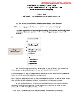Generated by Foxit PDF Creator © Foxit Software
http://www.foxitsoftware.com For evaluation only.

WWW.FORUMCONCURSEIROS.COM
LEI 9.784 - DESMONTADA E ESQUEMATIZADA
Autor: Halisson Souza-Jungleboy
CAPÍTULO VIII
DA FORMA, TEMPO E LUGAR DOS ATOS DO PROCESSO

⇒ Os atos do processo administrativo possuem alguma forma definida?
R:Olha, como regra geral Não!!!A não ser quando a lei expressamente exigir.
⇒ Sabendo que os atos do processo administrativo não possuem uma forma definida e
que apesar disso possuem um núcleo comum.Pergunta-se:qual é esse núcleo
comum?
R:

Forma Escrita

Em Português
Atos do processo
administrativo

Deve ter a data e o
local de sua
realização

Assinatura da
Autoridade
Responsável
⇒
Um ato do processo administrativo pode ocorrer no final de semana, no churrasco de
comemoração da aprovação da esposa do agente responsável pelo processo?
R:Jamaissssssss!!! Os atos do processo devem realizar-se em dias úteis, no horário normal de
funcionamento da repartição na qual tramitar o processo.
OBS:Em alguns casos excepcionais os atos podem ser praticados fora da sede do órgão, nesse
caso haverá a obrigatoriedade de notificar o interessado a respeito dessa mudança.
⇒
E se num determinado dia um ato do processo administrativo não termine no final do
expediente, e o adiamento prejudique o curso regular do procedimento ou cause dano ao
interessado ou à Administração, como é que fica?

R:Oras, nesse caso serão concluídos depois do horário normal os atos já iniciados!!!

 