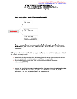 Generated by Foxit PDF Creator © Foxit Software
http://www.foxitsoftware.com For evaluation only.

WWW.FORUMCONCURSEIROS.COM
LEI 9.784 - DESMONTADA E ESQUEMATIZADA
Autor: Halisson Souza-Jungleboy

⇒

Com quais meios é possível fazermos a intimação?
Via Postal

Intimação

Via Telegrama

Outro meio que
assegure a certeza da
ciência do interessado

⇒ Ora, e como podemos fazer a comunicação de intimação quando estivermos
trabalhando com interessados indeterminados, desconhecidos ou com domicílio
indefinido?

R:Pergunta muito Inteligente e fácil de ser respondida.Nesses casos a intimação deve ser efetuada
por meio de publicação oficial.

Û As intimações serão nulas quando feitas sem observância das prescrições legais, mas o
comparecimento do administrado supre sua falta ou irregularidade.

Û No prosseguimento do processo, será garantido direito de ampla defesa ao
interessado.(SEMPRE)

Û Devem ser objeto de intimação os atos do processo que resultem para o interessado
em imposição de deveres, ônus, sanções ou restrição ao exercício de direitos e
atividades e os atos de outra natureza, de seu interesse.

 