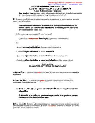 Generated by Foxit PDF Creator © Foxit Software
http://www.foxitsoftware.com For evaluation only.

WWW.FORUMCONCURSEIROS.COM
LEI 9.784 - DESMONTADA E ESQUEMATIZADA
Autor: Halisson Souza-Jungleboy
⇒ Que acontece caso havendo vários interessados, somente um deles formule pedido
de renuncia ou desistência acerca do processo administrativo?

R: Resposta simples: havendo vários interessados, a desistência ou renúncia atinge somente
quem a tenha formulado.

⇒ Se tivermos uma desistência ou renuncia de processo administrativo e, ao
mesmo tempo, a Administração entenda que o interesse público pede que o
processo continue, como fica?
R:Ora bolas, o processo segue firme e operante!
⇒ Quais são os outros casos de extinção do processo administrativo?
R:
-Quando exaurida a finalidade do processo administrativo.
-Quando o objeto da decisão se tornar impossível.
-Quando o objeto da decisão se tornar inútil por fato superveniente.
-Quando o objeto da decisão se tornar prejudicado por fato superveniente.
CAPÍTULO XIV
DA ANULAÇÃO, REVOGAÇÃO E CONVALIDAÇÃO

ANULAÇÃO - A Administração deve anular seus próprios atos, quando eivados de vício de
legalidade.

REVOGAÇÃO – A Administração pode revogar seus próprios atos por motivo de
conveniência ou oportunidade

v Tanto a ANULAÇÃO quanto a REVOGAÇÃO devem respeitar os direitos
adquiridos.
⇒ A Administração poderá, a qualquer tempo, anular atos que decorram em
efeitos favoráveis a seus destinatários?

R:Não mesmo! O direito da Administração de anular os atos administrativos de que decorram
efeitos favoráveis para os destinatários decai em cinco anos, contados da data em que foram
praticados, salvo comprovada má-fé.

 