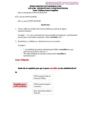 Generated by Foxit PDF Creator © Foxit Software
http://www.foxitsoftware.com For evaluation only.

WWW.FORUMCONCURSEIROS.COM
LEI 9.784 - DESMONTADA E ESQUEMATIZADA
Autor: Halisson Souza-Jungleboy
⇒ Que se entende por CONVALIDAÇÃO?
R:É o ato de CONVALIDAR.
⇒ Ora ,e o que é CONVALIDAR?
Significados

1. Tornar válido ato jurídico tido como inválido por ausência de algum
requisito/elemento.
Exemplo: "...se o ato é praticado por uma autoridade incompetente, é perfeitamente
possível que a autoridade competente venha convalidar o ato."
2. Restabelecer a validade ou a eficácia de um ato ou contrato.
Exemplos:
"...possibilidade da própria Administração Pública convalidar atos que
apresentarem defeitos sanáveis...";
o "Da impossibilidade de emenda constitucional convalidar lei
inconstitucional."
o

Fonte: Wikipedia

⇒ Quais são os requisitos para que se possa convalidar os atos administrativos?
R:
NÃO acarretar lesão ao
Interesse Público
Requisitos para
CONVALIDAR

NÃO acarretar prejuízo
a terceiros
Deve apresentar defeitos
Sanáveis

 