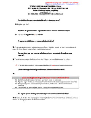 Generated by Foxit PDF Creator © Foxit Software
http://www.foxitsoftware.com For evaluation only.

WWW.FORUMCONCURSEIROS.COM
LEI 9.784 - DESMONTADA E ESQUEMATIZADA
Autor: Halisson Souza-Jungleboy
CAPÍTULO XV
DO RECURSO ADMINISTRATIVO E DA REVISÃO

⇒ As decisões do processo administrativo cabem recurso?
R:Lógico que sim!
⇒ Em face de que razões há a possibilidade de recurso administrativo?
R: Em face de legalidade e de mérito.
⇒ A quem será dirigido o recurso administrativo?
R: O recurso será dirigido à autoridade que proferiu a decisão, a qual, se não a reconsiderar no
prazo de cinco dias, o encaminhará à autoridade superior.
⇒ Para se interpor um recurso administrativo é necessário depositar uma
caução?
R:Vixe!Como regra geral não tem isso não!!!Agora há possibilidade de lei exigir...
Û O recurso administrativo tramitará no máximo por três instâncias administrativas

⇒ Quem tem legitimidade para interpor recurso administrativo?
R:
Quem tem legitimidade para interpor recurso administrativo?
ü Os titulares de direitos e interesses que forem parte no processo.
ü Aqueles cujos direitos ou interesses forem indiretamente afetados pela decisão recorrida.
ü As organizações e associações representativas, no tocante a direitos e interesses
coletivos.

ü Os cidadãos ou associações, quanto a direitos ou interesses difusos.
⇒ Há algum prazo limite para se interpor um recurso administrativo?
R:Há sim! , É de dez dias o prazo para interposição de recurso administrativo, contado a partir da
ciência ou divulgação oficial da decisão recorrida.

 
