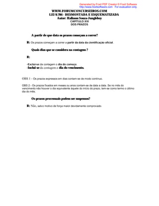 Generated by Foxit PDF Creator © Foxit Software
http://www.foxitsoftware.com For evaluation only.

WWW.FORUMCONCURSEIROS.COM
LEI 9.784 - DESMONTADA E ESQUEMATIZADA
Autor: Halisson Souza-Jungleboy
CAPÍTULO XVI
DOS PRAZOS

⇒ A partir de que data os prazos começam a correr?
R: Os prazos começam a correr a partir da data da cientificação oficial.
⇒ Quais dias que se considera na contagem ?
R:
-Exclui-se da contagem o dia do começo.
-Inclui-se da contagem o dia do vencimento.

OBS 1 - Os prazos expressos em dias contam-se de modo contínuo.
OBS 2 - Os prazos fixados em meses ou anos contam-se de data a data. Se no mês do
vencimento não houver o dia equivalente àquele do início do prazo, tem-se como termo o último
dia do mês.

⇒ Os prazos processuais podem ser suspensos?
R: Não, salvo motivo de força maior devidamente comprovado.

 