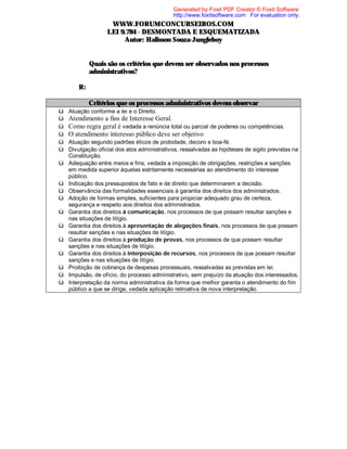 Generated by Foxit PDF Creator © Foxit Software
http://www.foxitsoftware.com For evaluation only.

WWW.FORUMCONCURSEIROS.COM
LEI 9.784 - DESMONTADA E ESQUEMATIZADA
Autor: Halisson Souza-Jungleboy
⇒ Quais são os critérios que devem ser observados nos processos
administrativos?
R:
Critérios que os processos administrativos devem observar
ü
ü
ü
ü
ü
ü
ü
ü
ü
ü
ü
ü
ü
ü
ü
ü
ü

Atuação conforme a lei e o Direito.

Atendimento a fins de Interesse Geral.
Como regra geral é vedada a renúncia total ou parcial de poderes ou competências.
O atendimento interesso público deve ser objetivo
Atuação segundo padrões éticos de probidade, decoro e boa-fé.
Divulgação oficial dos atos administrativos, ressalvadas as hipóteses de sigilo previstas na
Constituição.
Adequação entre meios e fins, vedada a imposição de obrigações, restrições e sanções
em medida superior àquelas estritamente necessárias ao atendimento do interesse
público.
Indicação dos pressupostos de fato e de direito que determinarem a decisão.
Observância das formalidades essenciais à garantia dos direitos dos administrados.
Adoção de formas simples, suficientes para propiciar adequado grau de certeza,
segurança e respeito aos direitos dos administrados.
Garantia dos direitos à comunicação, nos processos de que possam resultar sanções e
nas situações de litígio.
Garantia dos direitos à apresentação de alegações finais, nos processos de que possam
resultar sanções e nas situações de litígio.
Garantia dos direitos à produção de provas, nos processos de que possam resultar
sanções e nas situações de litígio.
Garantia dos direitos à interposição de recursos, nos processos de que possam resultar
sanções e nas situações de litígio.
Proibição de cobrança de despesas processuais, ressalvadas as previstas em lei.
Impulsão, de ofício, do processo administrativo, sem prejuízo da atuação dos interessados.
Interpretação da norma administrativa da forma que melhor garanta o atendimento do fim
público a que se dirige, vedada aplicação retroativa de nova interpretação.

 