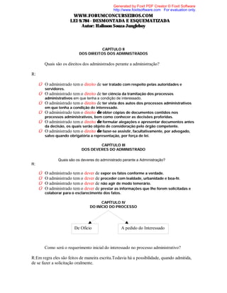 Generated by Foxit PDF Creator © Foxit Software
http://www.foxitsoftware.com For evaluation only.

WWW.FORUMCONCURSEIROS.COM
LEI 9.784 - DESMONTADA E ESQUEMATIZADA
Autor: Halisson Souza-Jungleboy

CAPÍTULO II
DOS DIREITOS DOS ADMINISTRADOS

⇒

Quais são os direitos dos administrados perante a administração?

R:
Û O administrado tem o direito de ser tratado com respeito pelas autoridades e
servidores.

Û O administrado tem o direito de ter ciência da tramitação dos processos
administrativos em que tenha a condição de interessado.

Û O administrado tem o direito de ter vista dos autos dos processos administrativos
em que tenha a condição de interessado.

Û O administrado tem o direito de obter cópias de documentos contidos nos
processos administrativos, bem como conhecer as decisões proferidas.
Û O administrado tem o direito de formular alegações e apresentar documentos antes
da decisão, os quais serão objeto de consideração pelo órgão competente.
Û O administrado tem o direito de fazer-se assistir, facultativamente, por advogado,
salvo quando obrigatória a representação, por força de lei.
CAPÍTULO III
DOS DEVERES DO ADMINISTRADO

⇒ Quais são os deveres do administrado perante a Administração?
R:

Û
Û
Û
Û

O administrado tem o dever de expor os fatos conforme a verdade.
O administrado tem o dever de proceder com lealdade, urbanidade e boa-fé.
O administrado tem o dever de não agir de modo temerário.
O administrado tem o dever de prestar as informações que lhe forem solicitadas e
colaborar para o esclarecimento dos fatos.
CAPÍTULO IV
DO INÍCIO DO PROCESSO

De Oficio

⇒

A pedido do Interessado

Como será o requerimento inicial do interessado no processo administrativo?

R:Em regra eles são feitos de maneira escrita.Todavia há a possibilidade, quando admitida,
de se fazer a solicitação oralmente.

 