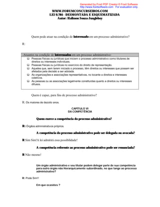 Generated by Foxit PDF Creator © Foxit Software
http://www.foxitsoftware.com For evaluation only.

WWW.FORUMCONCURSEIROS.COM
LEI 9.784 - DESMONTADA E ESQUEMATIZADA
Autor: Halisson Souza-Jungleboy

⇒

Quem pode atuar na condição de interessado em um processo administrativo?

R:

-Atuantes na condição de interessados em um processo administrativo:
ü Pessoas físicas ou jurídicas que iniciem o processo administrativo como titulares de
ü
ü
ü
ü

⇒

direitos ou interesses individuais.
Pessoas físicas ou jurídicas no exercício do direito de representação.
Aqueles que, sem terem iniciado o processo, têm direitos ou interesses que possam ser
afetados pela decisão a ser adotada.
As organizações e associações representativas, no tocante a direitos e interesses
coletivos.
As pessoas ou as associações legalmente constituídas quanto a direitos ou interesses
difusos.

Quem é capaz, para fins de processo administrativo?

R: Os maiores de dezoito anos.
CAPÍTULO VI
DA COMPETÊNCIA

⇒ Quem exerce a competência do processo administrativo?
R: Órgãos administrativos próprios.
⇒ A competência do processo administrativo pode ser delegada ou avocada?
R:Sim Sim!A lei admitirá essa possibilidade!
⇒ A competência referente ao processo administrativo pode ser renunciada?
R:Não mesmo!
⇒ Um órgão administrativo e seu titular podem delegar parte de sua competência
para outro órgão não hierarquicamente subordinado, no que tange ao processo
administrativo?
R: Pode Sim!!
⇒ Em que ocasiões ?

 