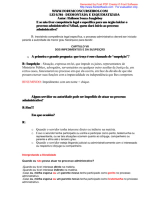 Generated by Foxit PDF Creator © Foxit Software
http://www.foxitsoftware.com For evaluation only.

WWW.FORUMCONCURSEIROS.COM
LEI 9.784 - DESMONTADA E ESQUEMATIZADA
Autor: Halisson Souza-Jungleboy
⇒ E se não tiver competência legal e especifica para um órgão iniciar o
processo administrativo?Afinal, quem dará inicio ao processo
administrativo?
R: Inexistindo competência legal específica, o processo administrativo deverá ser iniciado
perante a autoridade de menor grau hierárquico para decidir.
CAPÍTULO VII
DOS IMPEDIMENTOS E DA SUSPEIÇÃO
q

A primeira e grande pergunta: que troço é esse chamado de “suspeição”?

R: Suspeição – Situação, expressa em lei, que impede os juízes, representantes do
Ministério Público, advogados, serventuários ou qualquer outro auxiliar da Justiça de, em
certos casos, funcionarem no processo em que ela ocorra, em face da dúvida de que não
possam exercer suas funções com a imparcialidade ou independência que lhes competem.
RESUMINDO: Impedimento com um nome + chique.

⇒
Algum servidor ou autoridade pode ser impedido de atuar no processo
administrativo?
R:Sim!!!
⇒

Em que ocasiões?

R:
o Quando o servidor tenha interesse direto ou indireto na matéria.
o Caso o servidor tenha participado ou venha a participar como perito, testemunha ou
o

representante, ou se tais situações ocorrem quanto ao cônjuge, companheiro ou
parente e afins até o terceiro grau.
Quando o servidor esteja litigando judicial ou administrativamente com o interessado
ou respectivo cônjuge ou companheiro.

Interpretando a literalidade
Quando eu não posso atuar no processo administrativo?
-Quando eu tiver interesse direto na matéria.
-Quando eu tiver interesse indireto na matéria.
-Caso eu, minha esposa ou um parente nosso tenha participado como perito no processo
administrativo.
-Caso eu, minha esposa ou um parente nosso tenha participado como testemunha no processo
administrativo.

 