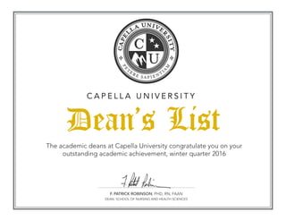 F. PATRICK ROBINSON, PHD, RN, FAAN
DEAN, SCHOOL OF NURSING AND HEALTH SCIENCES
The academic deans at Capella University congratulate you on your
outstanding academic achievement, winter quarter 2016
Dean’s List
C A P E L L A U N I V E R S I T Y
 