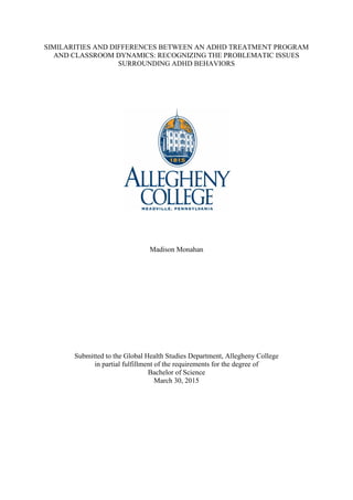 SIMILARITIES AND DIFFERENCES BETWEEN AN ADHD TREATMENT PROGRAM
AND CLASSROOM DYNAMICS: RECOGNIZING THE PROBLEMATIC ISSUES
SURROUNDING ADHD BEHAVIORS
Madison Monahan
Submitted to the Global Health Studies Department, Allegheny College
in partial fulfillment of the requirements for the degree of
Bachelor of Science
March 30, 2015
 