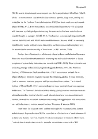 Monahan 10
ADHD, several stimulants and non-stimulants have led to a multitude of side effects (NIMH,
2012). The most common side effects include decreased appetite, sleep issues, anxiety and
irritability, but the Food and Drug Administration (FDA) has found much more serious side
effects (NIMH, 2012). Both stimulant and non-stimulant medication have been associated
with increased psychological problems noting that atomoxetine has been associated with
suicidal thoughts in teenagers (NIMH, 2012). This becomes an increasingly important health
concern for individuals with ADHD and comorbid disorders. Because ADHD is commonly
linked to other mental health problems like anxiety and depression, psychostimulants have
the potential to increase the severity of these issues (ADHD Institute, 2015).
Another form of treatment, psychotherapy, otherwise known as behavioral therapy or
behavioral modification treatment focuses on altering the individual’s behaviors to reduce
symptoms of hyperactivity, inattention, and impulsivity (NIMH, 2012). These options include
counseling, therapy and assistance programs (Legget & Hotham, 2010). The American
Academy of Children and Adolescent Psychiatry (2013) suggest three methods for an
effective behavior treatment program: 1) parent-based training, 2) child-focused treatment,
(such as a summer treatment program) and 3) school-based interventions. The National
Institute of Mental Health (2012) recommends parent-based training to keep kids organized
and focused. The framework includes schedule making, giving clear and consistent rules and
ultimately rewarding positive behaviors. And, although there have been inconsistencies in
research, studies have still shown that behavioral therapy not supplemented with medications
have yielded extremely positive results (Harrison, Thompson & Vannest, 2009).
The Centers for Disease Control and Prevention (2013c) recommends that children
and adolescents diagnosed with ADHD be prescribed an effective form of medication as well
as behavioral therapy. However, research reveals inconsistencies in treatment effectiveness.
Contradictions in studies have created a particular interest in the research of ADHD
 