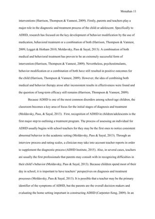 Monahan 11
interventions (Harrison, Thompson & Vannest, 2009). Firstly, parents and teachers play a
major role in the diagnostic and treatment process of the child or adolescent. Specifically to
ADHD, research has focused on the key development of behavior modification by the use of
medication, behavioral treatment or a combination of both (Harrison, Thompson & Vannest,
2009; Legget & Hotham 2010; Moldavsky, Pass & Sayal, 2013). A combination of both
medical and behavioral treatment has proven to be an extremely successful form of
intervention (Harrison, Thompson & Vannest, 2009). Nevertheless, psychostimulants,
behavior modification or a combination of both have still resulted in positive outcomes for
the child (Harrison, Thompson & Vannest, 2009). However, the idea of combining both
medical and behavior therapy arose after inconsistent results in effectiveness were found and
the question of long-term efficacy still remains (Harrison, Thompson & Vannest, 2009).
Because ADHD is one of the most common disorders among school-age children, the
classroom becomes a key area of focus for the initial stages of diagnosis and treatment
(Moldavsky, Pass, & Sayal, 2013). First, recognition of ADHD in children/adolescents is the
first major step to outlining a treatment program. The process of assessing an individual for
ADHD usually begins with school teachers for they may be the first ones to notice consistent
abnormal behavior in the academic setting (Moldavsky, Pass & Sayal, 2013). Through an
interview process and rating scales, a clinician may take into account teacher reports in order
to supplement the diagnostic process (ADHD Institute, 2015). Also, in several cases, teachers
are usually the first professionals that parents may consult with in recognizing difficulties in
their child’s behavior (Moldavsky, Pass & Sayal, 2013). Because children spend most of their
day in school, it is important to have teachers’ perspectives on diagnosis and treatment
processes (Moldavsky, Pass & Sayal, 2013). It is possible that a teacher may be the primary
identifier of the symptoms of ADHD, but the parents are the overall decision makers and
evaluating the home setting important in constructing ADHD (Carpenter-Song, 2009). In an
 