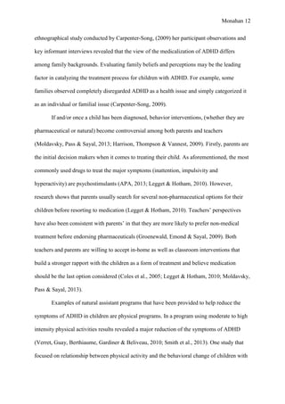 Monahan 12
ethnographical study conducted by Carpenter-Song, (2009) her participant observations and
key informant interviews revealed that the view of the medicalization of ADHD differs
among family backgrounds. Evaluating family beliefs and perceptions may be the leading
factor in catalyzing the treatment process for children with ADHD. For example, some
families observed completely disregarded ADHD as a health issue and simply categorized it
as an individual or familial issue (Carpenter-Song, 2009).
If and/or once a child has been diagnosed, behavior interventions, (whether they are
pharmaceutical or natural) become controversial among both parents and teachers
(Moldavsky, Pass & Sayal, 2013; Harrison, Thompson & Vannest, 2009). Firstly, parents are
the initial decision makers when it comes to treating their child. As aforementioned, the most
commonly used drugs to treat the major symptoms (inattention, impulsivity and
hyperactivity) are psychostimulants (APA, 2013; Legget & Hotham, 2010). However,
research shows that parents usually search for several non-pharmaceutical options for their
children before resorting to medication (Legget & Hotham, 2010). Teachers’ perspectives
have also been consistent with parents’ in that they are more likely to prefer non-medical
treatment before endorsing pharmaceuticals (Groenewald, Emond & Sayal, 2009). Both
teachers and parents are willing to accept in-home as well as classroom interventions that
build a stronger rapport with the children as a form of treatment and believe medication
should be the last option considered (Coles et al., 2005; Legget & Hotham, 2010; Moldavsky,
Pass & Sayal, 2013).
Examples of natural assistant programs that have been provided to help reduce the
symptoms of ADHD in children are physical programs. In a program using moderate to high
intensity physical activities results revealed a major reduction of the symptoms of ADHD
(Verret, Guay, Berthiaume, Gardiner & Beliveau, 2010; Smith et al., 2013). One study that
focused on relationship between physical activity and the behavioral change of children with
 
