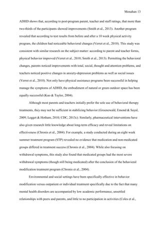 Monahan 13
ADHD shows that, according to post-program parent, teacher and staff ratings, that more than
two-thirds of the participants showed improvements (Smith et al., 2013). Another program
revealed that according to test results from before and after a 10 week physical activity
program, the children had noticeable behavioral changes (Verret et al., 2010). This study was
consistent with similar research on the subject matter: according to parent and teacher forms,
physical behavior improved (Verret et al., 2010; Smith et al., 2013). Permitting the behavioral
changes, parents noticed improvements with total, social, thought and attention problems, and
teachers noticed positive changes in anxiety-depression problems as well as social issues
(Verret et al., 2010). Not only have physical assistance programs been successful in helping
manage the symptoms of ADHD, the embodiment of natural or green outdoor space has been
equally successful (Kuo & Taylor, 2004).
Although most parents and teachers initially prefer the sole use of behavioral therapy
treatments, they may not be sufficient in stabilizing behavior (Groenewald, Emond & Sayal,
2009; Legget & Hotham, 2010; CDC, 2013c). Similarly, pharmaceutical interventions have
also given research little knowledge about long-term efficacy and reveal limitations on
effectiveness (Chronis et al., 2004). For example, a study conducted during an eight week
summer treatment program (STP) revealed no evidence that medication and non-medicated
groups differed in treatment success (Chronis et al., 2004). While also focusing on
withdrawal symptoms, this study also found that medicated groups had the most severe
withdrawal symptoms (though still being medicated) after the conclusion of the behavioral
modification treatment program (Chronis et al., 2004).
Environmental and social settings have been specifically effective in behavior
modification versus outpatient or individual treatment specifically due to the fact that many
mental health disorders are accompanied by low academic performance, unsettled
relationships with peers and parents, and little to no participation in activities (Coles et al.,
 