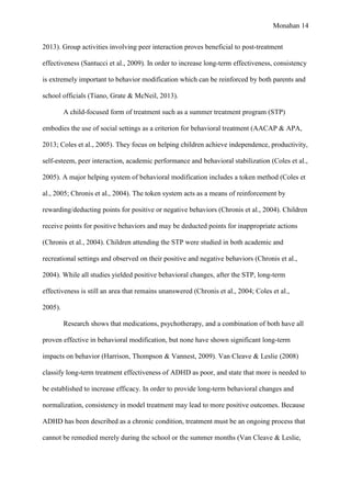 Monahan 14
2013). Group activities involving peer interaction proves beneficial to post-treatment
effectiveness (Santucci et al., 2009). In order to increase long-term effectiveness, consistency
is extremely important to behavior modification which can be reinforced by both parents and
school officials (Tiano, Grate & McNeil, 2013).
A child-focused form of treatment such as a summer treatment program (STP)
embodies the use of social settings as a criterion for behavioral treatment (AACAP & APA,
2013; Coles et al., 2005). They focus on helping children achieve independence, productivity,
self-esteem, peer interaction, academic performance and behavioral stabilization (Coles et al.,
2005). A major helping system of behavioral modification includes a token method (Coles et
al., 2005; Chronis et al., 2004). The token system acts as a means of reinforcement by
rewarding/deducting points for positive or negative behaviors (Chronis et al., 2004). Children
receive points for positive behaviors and may be deducted points for inappropriate actions
(Chronis et al., 2004). Children attending the STP were studied in both academic and
recreational settings and observed on their positive and negative behaviors (Chronis et al.,
2004). While all studies yielded positive behavioral changes, after the STP, long-term
effectiveness is still an area that remains unanswered (Chronis et al., 2004; Coles et al.,
2005).
Research shows that medications, psychotherapy, and a combination of both have all
proven effective in behavioral modification, but none have shown significant long-term
impacts on behavior (Harrison, Thompson & Vannest, 2009). Van Cleave & Leslie (2008)
classify long-term treatment effectiveness of ADHD as poor, and state that more is needed to
be established to increase efficacy. In order to provide long-term behavioral changes and
normalization, consistency in model treatment may lead to more positive outcomes. Because
ADHD has been described as a chronic condition, treatment must be an ongoing process that
cannot be remedied merely during the school or the summer months (Van Cleave & Leslie,
 
