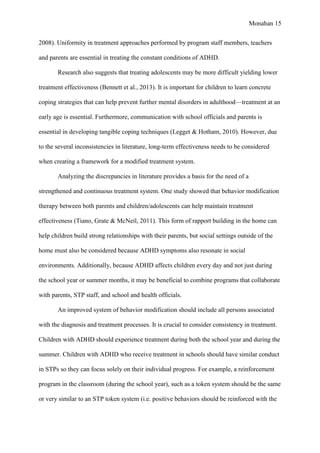 Monahan 15
2008). Uniformity in treatment approaches performed by program staff members, teachers
and parents are essential in treating the constant conditions of ADHD.
Research also suggests that treating adolescents may be more difficult yielding lower
treatment effectiveness (Bennett et al., 2013). It is important for children to learn concrete
coping strategies that can help prevent further mental disorders in adulthood—treatment at an
early age is essential. Furthermore, communication with school officials and parents is
essential in developing tangible coping techniques (Legget & Hotham, 2010). However, due
to the several inconsistencies in literature, long-term effectiveness needs to be considered
when creating a framework for a modified treatment system.
Analyzing the discrepancies in literature provides a basis for the need of a
strengthened and continuous treatment system. One study showed that behavior modification
therapy between both parents and children/adolescents can help maintain treatment
effectiveness (Tiano, Grate & McNeil, 2011). This form of rapport building in the home can
help children build strong relationships with their parents, but social settings outside of the
home must also be considered because ADHD symptoms also resonate in social
environments. Additionally, because ADHD affects children every day and not just during
the school year or summer months, it may be beneficial to combine programs that collaborate
with parents, STP staff, and school and health officials.
An improved system of behavior modification should include all persons associated
with the diagnosis and treatment processes. It is crucial to consider consistency in treatment.
Children with ADHD should experience treatment during both the school year and during the
summer. Children with ADHD who receive treatment in schools should have similar conduct
in STPs so they can focus solely on their individual progress. For example, a reinforcement
program in the classroom (during the school year), such as a token system should be the same
or very similar to an STP token system (i.e. positive behaviors should be reinforced with the
 