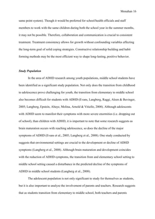Monahan 16
same point system). Though it would be preferred for school/health officials and staff
members to work with the same children during both the school year in the summer months,
it may not be possible. Therefore, collaboration and communication is crucial to consistent
treatment. Treatment consistency allows for growth without confounding variables affecting
the long-term goal of solid coping strategies. Constructive relationship building and habit
forming methods may be the most efficient way to shape long-lasting, positive behavior.
Study Population
In the area of ADHD research among youth populations, middle school students have
been identified as a significant study population. Not only does the transition from childhood
to adolescence prove challenging for youth, the transition from elementary to middle school
also becomes difficult for students with ADHD (Evans, Langberg, Raggi, Aleen & Buvinger,
2005; Langberg, Epstein, Altaye, Molina, Arnold & Vitiello, 2008). Although adolescents
with ADHD seem to manifest their symptoms with more severe enormities (i.e. dropping out
of school), than children with ADHD, it is important to note that some research suggests as
brain maturation occurs with reaching adolescence, so does the decline of the major
symptoms of ADHD (Evans et al., 2005; Langberg et al., 2008). One study conducted by
suggests that environmental settings are crucial to the development or decline of ADHD
symptoms (Langberg et al., 2008). Although brain maturation and development coincides
with the reduction of ADHD symptoms, the transition from and elementary school setting to
middle school setting caused a disturbance in the predicted decline of the symptoms of
ADHD in middle school students (Langberg et al., 2008).
The adolescent population is not only significant to study for themselves as students,
but it is also important to analyze the involvement of parents and teachers. Research suggests
that as students transition from elementary to middle school, both teachers and parents
 