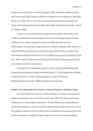 Monahan 17
become less involved (Evans, Axelrod & Langberg 2004). Often times, student to teacher
ratios become much larger making it difficult for teachers to focus on students as individuals
(Evans et al., 2008). This, in turn, leads to a lack of communication between parents and
teachers, decreasing the parent’s knowledge of their child’s individual status (Evans, Axelrod
& Langberg, 2004).
A study on a school-based treatment program among middle school students with
ADHD revealed that this treatment program known as the Challenging Horizons Program
(CHP) may be an effective program for youth with ADHD, but there were some
shortcomings in this study later recognized (Evans, Axelrod & Langberg, 2004). There was a
significant difference between parent and teacher reports after the study concluded in that
some behavioral changes reported were not in accordance among teachers and parents (Evans
et al., 2005). This fact supports the notion that parent and teacher communications decrease
once children transition to middle school.
The purpose of my ethnographic study was to gain a general understanding of the
classroom dynamics between teachers and students (ages 11-12) and compare these findings
to observations from a summer treatment program for youth with Attention-
Deficit/Hyperactivity Disorder (ADHD) in Meadville, Pennsylvania.
Fieldsite: The Achievement Center Summer Treatment Program at Allegheny College
The Achievement Center Summer Treatment Program is an eight week program for
children and adolescents ages 6-16 (Achievement Center, 2014). The Achievement Center
embodies the use of this program created by Dr. William Pelham by providing behavioral
modification techniques, recreation, and tips for parent training (Achievement Center, 2014).
This program is based out of Erie but offers services in Meadville, Pennsylvania. Most of the
activities took place on Allegheny College campus in and outside of academic buildings
 