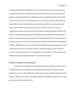 Monahan 18
including Quigley Hall and Oddfellows Hall. We also held activities at the Wise Center for
swimming and activities in the gymnasium. The Achievement Center currently has several
partners including Crawford County Human Services and Allegheny College (Achievement
Center, 2014). They have also collaborated with several schools including General McLane
School District, Girard School District, the School District of the City of Erie, and the RB
Wiley Charter School (Achievement Center, 2014). However, there are currently no
collaborations between the Achievement Center Summer Treatment Program and Meadville
schools. For my ethnographic study, I used Meadville Area Middle School as a comparison
field site to the Achievement Center’s Summer Treatment Program. My role in the program
as a camp counselor was to follow the point system created by Dr. Pelham to help modify the
children’s ADHD behaviors. As a counselor, I facilitated physical activities and games while
calling points for positive and negative behaviors and asked campers a series of attention
questions during set activities. I was also required to track the behavior of three children that
related to their goals of improving behavior in a daily written report.
Field Site: Meadville Area Middle School
The Meadville Area Middle School (MAMS) is a public school part of the Crawford
Central school district, located in downtown Meadville, Pennsylvania (Crawford Central
School District, 2015). The middle school teaches grades 7 and 8 of about 447 students (City-
Data.com, 2009; Great Schools, 2015). Eighty-one percent of MAMS is white and 55% of the
school are male (Great Schools, 2015).
 