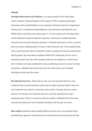 Monahan 19
Methods
Participant-Observations and Fieldnotes. As a camp counselor for the Achievement
Center’s Summer Treatment Program for the summer of 2014, I conducted participant-
observations and recorded fieldnotes of my experience. During the school year, beginning in
February 2015, I continued recording fieldnotes in the classrooms at the Meadville Area
Middle School, specifically with students aged 11-12 with varying levels of learning ability
in both traditional and special education classrooms. I observed two standard education
classrooms and one special education classroom. I visited the school once or twice a week for
about one month, conducting about 4-5 hours of observation per week. I also conducted daily
scans in each classroom where I recorded the number of students per classroom and observed
them by gender. My observations concluded in March 2015. During the first few visits, I
introduced myself to the class with a prepared script that was included in a verbal consent
form. Fieldnotes were kept confidential by using a numbering system and a master list where
the number is affiliated with the first name only (last initial used in case of multiple
individuals with the same first name).
Key Informant Interviews. Along with my visits, two semi-structured interviews were
conducted with one special education teacher and one regular education teacher. Interviews
were conducted at the school in a classroom of the teacher’s choosing. Interviews lasted
between 15-30 minutes. Key informant interviews were kept confidential by using a
numbering system. There is a master list where the number is affiliated with the first name
only (the last initial used in case of multiple individuals with the same first name).
Data Analysis. Qualitative data including fieldnotes and interviews were analyzed using a
grounded theory approach, which allowed me to develop theories that emerge from the data
 