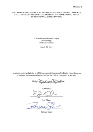 Monahan 2
SIMILARITIES AND DIFFERENCES BETWEEN AN ADHD TREATMENT PROGRAM
AND CLASSROOM DYNAMICS: RECOGNIZING THE PROBLEMATIC ISSUES
SURROUNDING ADHD BEHAVIORS
A Senior Comprehensive Project
Presented by:
Madison Monahan
March 30, 2015
I hereby recognize and pledge to fulfill my responsibilities as defined in the Honor Code and
to maintain the integrity of both myself and the College community as a whole.
 