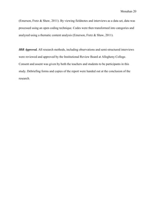 Monahan 20
(Emerson, Fretz & Shaw, 2011). By viewing fieldnotes and interviews as a data set, data was
processed using an open coding technique. Codes were then transformed into categories and
analyzed using a thematic content analysis (Emerson, Fretz & Shaw, 2011).
IRB Approval. All research methods, including observations and semi-structured interviews
were reviewed and approved by the Institutional Review Board at Allegheny College.
Consent and assent was given by both the teachers and students to be participants in this
study. Debriefing forms and copies of the report were handed out at the conclusion of the
research.
 