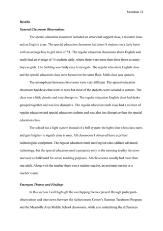 Monahan 21
Results
General Classroom Observations
The special education classroom included an emotional support class, a resource class
and an English class. The special education classroom had about 8 students on a daily basis
with an average boy to girl ratio of 7:1. The regular education classrooms (both English and
math) had an average of 14 students daily, where there were more than three times as many
boys as girls. The building was fairly easy to navigate. The regular education English class
and the special education class were located on the same floor. Math class was upstairs.
The atmospheres between classrooms were very different. The special education
classroom had desks that were in rows but most of the students were isolated in corners. The
class was a little chaotic and very disruptive. The regular education English class had desks
grouped together and was less disruptive. The regular education math class had a mixture of
regular education and special education students and was also less disruptive than the special
education class.
The school has a light system instead of a bell system: the lights dim when class starts
and gets brighter to signify class is over. All classrooms I observed have excellent
technological equipment. The regular education math and English class utilized advanced
technology, but the special education used a projector only in the morning to play the news
and used a chalkboard for actual teaching purposes. All classrooms usually had more than
one adult. Along with the teacher there was a student-teacher, an assistant teacher or a
teacher’s aide.
Emergent Themes and Findings
In this section I will highlight the overlapping themes present through participant-
observations and interviews between the Achievement Center’s Summer Treatment Program
and the Meadville Area Middle School classrooms, while also underlining the differences
 