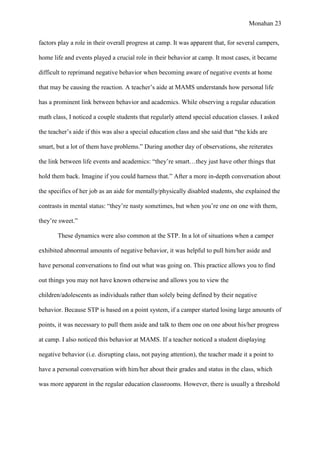 Monahan 23
factors play a role in their overall progress at camp. It was apparent that, for several campers,
home life and events played a crucial role in their behavior at camp. It most cases, it became
difficult to reprimand negative behavior when becoming aware of negative events at home
that may be causing the reaction. A teacher’s aide at MAMS understands how personal life
has a prominent link between behavior and academics. While observing a regular education
math class, I noticed a couple students that regularly attend special education classes. I asked
the teacher’s aide if this was also a special education class and she said that “the kids are
smart, but a lot of them have problems.” During another day of observations, she reiterates
the link between life events and academics: “they’re smart…they just have other things that
hold them back. Imagine if you could harness that.” After a more in-depth conversation about
the specifics of her job as an aide for mentally/physically disabled students, she explained the
contrasts in mental status: “they’re nasty sometimes, but when you’re one on one with them,
they’re sweet.”
These dynamics were also common at the STP. In a lot of situations when a camper
exhibited abnormal amounts of negative behavior, it was helpful to pull him/her aside and
have personal conversations to find out what was going on. This practice allows you to find
out things you may not have known otherwise and allows you to view the
children/adolescents as individuals rather than solely being defined by their negative
behavior. Because STP is based on a point system, if a camper started losing large amounts of
points, it was necessary to pull them aside and talk to them one on one about his/her progress
at camp. I also noticed this behavior at MAMS. If a teacher noticed a student displaying
negative behavior (i.e. disrupting class, not paying attention), the teacher made it a point to
have a personal conversation with him/her about their grades and status in the class, which
was more apparent in the regular education classrooms. However, there is usually a threshold
 