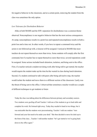 Monahan 24
for negative behavior in the classroom, and at a certain point, removing the student from the
class was sometimes the only option.
Low Tolerance for Disobedient Behavior
Alike at both MAMS and the STP, reparation for disobedience was a common theme
observed. Noncompliance is one negative behavior that has the most serious consequences.
At camp, noncompliance results in a point loss and repeated noncompliance results in both a
point loss and a time out. In other words, if you have to repeat a command twice and the
action is not followed up with, a timeout will be assigned. I noticed at MAMS that most
teachers do not repeat themselves more than twice. Some students will comply after the first
command, but if a teacher has to repeat themselves more than twice, several reparations could
be assigned. Some actions included lunch detention, isolation, and being sent to the office.
First, if a teacher noticed a student not doing work after being told to get started, the teacher
would require the student make up the time he/she wasted in class during lunch detention.
Second, if a student continued to talk with peers after being advised to stop, the teacher
would isolate the student and move them to a different section of the classroom. Lastly was
the threat of being sent to the office. I observed that sometimes a teacher would use a couple
of different techniques to get students to listen:
Today the class was talking about the differences between primary and secondary sources.
Two students were goofing off and Teacher 1 told one of the students to go to back table and
complete his work. He listened right away. Today they needed to hand in two things, but it
was noticeable that the students were procrastinating. Teacher 1 told one student: “turn
forward and your feet need to be under your desk.” She then decided to move his desk up to
the front of the class…Teacher 1 told another student: “let’s get started or we’re going back
down to the office again.”
 