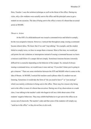 Monahan 25
Here, Teacher 1 uses the isolation technique as well as the threat of the office. During my
visits, only a few students were actually sent to the office and the principal came to get a
student on one occasion. The idea of being sent to the office is more of a threat than an actual
action at MAMS.
Threat vs. Action
At the STP, if a child/adolescent was issued a command twice and failed to comply,
he/she was assigned a timeout. However, I noticed that throughout camp, issuing a command
became almost taboo. We knew that if we said “stop talking,” for example, and the student
failed to comply twice, we have to assign them a timeout. Most of the time, we would just
call points for rule violations or interruptions instead of issuing a command because we knew
a timeout could follow if a camper did not comply. Sometimes timeouts became extremely
difficult for a counselor depending on the behavior of the camper. So, instead of always
issuing a command twice, we would issue it once and say “if you don’t listen you’re going to
get a timeout.” There are some similarities between the STP and MAMS when it comes to the
idea of threats. At MAMS, I noticed the teachers used a phrase often if a student was not
listening. Sometimes it would take the form of “do you need to leave?” or “you need go”
which was mainly a reference to being sent to the office. There may be a reason why being
sent to the office is more of a threat than an action. During one of my observations in a math
class, I was talking to the teacher’s aide who began to tell me a little about some of the
students’ negative behaviors. They may exhibit bad behavior to get sent to the office as an
excuse out of classwork. The teacher’s aide said that some of the students will simply say
“send me to the office” so they do not have to do work.
 