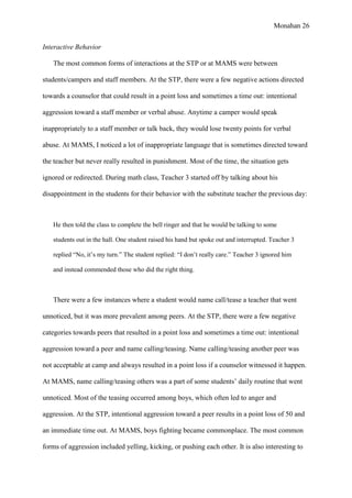 Monahan 26
Interactive Behavior
The most common forms of interactions at the STP or at MAMS were between
students/campers and staff members. At the STP, there were a few negative actions directed
towards a counselor that could result in a point loss and sometimes a time out: intentional
aggression toward a staff member or verbal abuse. Anytime a camper would speak
inappropriately to a staff member or talk back, they would lose twenty points for verbal
abuse. At MAMS, I noticed a lot of inappropriate language that is sometimes directed toward
the teacher but never really resulted in punishment. Most of the time, the situation gets
ignored or redirected. During math class, Teacher 3 started off by talking about his
disappointment in the students for their behavior with the substitute teacher the previous day:
He then told the class to complete the bell ringer and that he would be talking to some
students out in the hall. One student raised his hand but spoke out and interrupted. Teacher 3
replied “No, it’s my turn.” The student replied: “I don’t really care.” Teacher 3 ignored him
and instead commended those who did the right thing.
There were a few instances where a student would name call/tease a teacher that went
unnoticed, but it was more prevalent among peers. At the STP, there were a few negative
categories towards peers that resulted in a point loss and sometimes a time out: intentional
aggression toward a peer and name calling/teasing. Name calling/teasing another peer was
not acceptable at camp and always resulted in a point loss if a counselor witnessed it happen.
At MAMS, name calling/teasing others was a part of some students’ daily routine that went
unnoticed. Most of the teasing occurred among boys, which often led to anger and
aggression. At the STP, intentional aggression toward a peer results in a point loss of 50 and
an immediate time out. At MAMS, boys fighting became commonplace. The most common
forms of aggression included yelling, kicking, or pushing each other. It is also interesting to
 