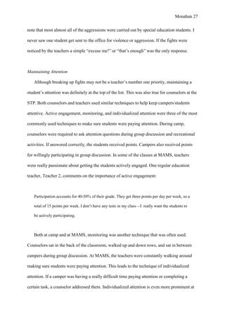 Monahan 27
note that most almost all of the aggressions were carried out by special education students. I
never saw one student get sent to the office for violence or aggression. If the fights were
noticed by the teachers a simple “excuse me!” or “that’s enough” was the only response.
Maintaining Attention
Although breaking up fights may not be a teacher’s number one priority, maintaining a
student’s attention was definitely at the top of the list. This was also true for counselors at the
STP. Both counselors and teachers used similar techniques to help keep campers/students
attentive. Active engagement, monitoring, and individualized attention were three of the most
commonly used techniques to make sure students were paying attention. During camp,
counselors were required to ask attention questions during group discussion and recreational
activities. If answered correctly, the students received points. Campers also received points
for willingly participating in group discussion. In some of the classes at MAMS, teachers
were really passionate about getting the students actively engaged. One regular education
teacher, Teacher 2, comments on the importance of active engagement:
Participation accounts for 40-50% of their grade. They get three points per day per week, so a
total of 15 points per week. I don’t have any tests in my class—I really want the students to
be actively participating.
Both at camp and at MAMS, monitoring was another technique that was often used.
Counselors sat in the back of the classroom, walked up and down rows, and sat in between
campers during group discussion. At MAMS, the teachers were constantly walking around
making sure students were paying attention. This leads to the technique of individualized
attention. If a camper was having a really difficult time paying attention or completing a
certain task, a counselor addressed them. Individualized attention is even more prominent at
 