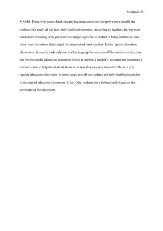 Monahan 28
MAMS. Those who have a hard time paying attention or are disruptive were usually the
students that received the most individualized attention. According to teachers, having your
head down or talking with peers are two major signs that a student is being inattentive, and
these were the actions that caught the attention of most teachers. In the regular education
classrooms, it usually took only one teacher to grasp the attention of the students in the class,
but for the special education classroom it took a teacher, a teacher’s assistant and somtimes a
teacher’s aide to help the students focus in a class that was only about half the size of a
regular education classroom. In some cases, not all the students got individualized attention
in the special education classroom. A lot of the students were isolated and placed on the
perimeter of the classroom.
 