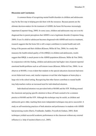Monahan 29
Discussion and Conclusions
A common theme of recognizing mental health disorders in children and adolescents
may be the first step in helping provide them with the resources. Because parents are the
ultimate decision-makers for the treatment of ADHD, the home life becomes increasingly
important (Carpenter-Song, 2009). In some cases, children and adolescents may not even be
diagnosed due to parent perceptions that ADHD is not a legitimate disorder (Carpenter-Song,
2009). Even if a child or adolescent becomes diagnosed with ADHD and receives treatment,
research suggests that the home life is still a major contributor to mental health and well-
being of the parents and their children (Klassen, Miller & Fine, 2004). In a study that
measures the health-related quality of life (HRQL) in children and adolescents, results
suggest that HRQL is much poorer in the ADHD population (Klassen, Miller & Fine 2004).
In conjunction with this finding, children and adolescents had higher rates of parent-reported
emotional health problems such as self-esteem issues (Klassen, Miller & Fine, 2004). As an
observer at MAMS, it was evident that students in the special education classroom had more
severe behavioral issues, and, teacher responses reveal that what happens at home plays a
large role in the school setting. Recognizing that other factors contribute to mental health
may help teachers realize an increased need for individualized attention.
Individualized attention was prevalent both at MAMS and the STP. Walking around
the classroom and paying specific attention to those off track seemed to be a common
practice at MAMS and the STP. Although this technique may be useful, as children and
adolescents grow older, teaching them more independent techniques may prove successful. A
study on self-monitoring practices of both attention and performance in students with ADHD
had promising results (Harris, Friedlander, Saddler, Frizzelle & Graham, 2005). Both
techniques yielded successful academic performances in the classroom without any external
influence (i.e. help of teacher) (Harris et al., 2005).
 