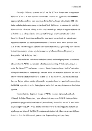 Monahan 30
One major difference between MAMS and the STP was the tolerance for aggressive
behavior. At the STP, there was zero tolerance for violence and aggression, but at MAMS,
aggressive behavior almost went unnoticed. For a child/adolescent attending the STP who
had a goal of reducing aggression, it may be difficult for him/her to maintain this modified
behavior in the classroom setting. In most cases, students got away with aggressive behavior
at MAMS, so an adolescent who attended the STP might revert back to his/her violent
behavior. Research about stress and teaching may reveal why action is not taken toward
aggressive behavior. According to an assessment of teachers’ stress levels, students with
ADHD who exhibited aggressive behavior were marked as being significantly more stressful
to teach than students who do not display aggressive behavior (Greene, Beszterczey,
Katzenstein, Park & Goring, 2002).
There are several similarities between a summer treatment program for children and
adolescents with ADHD and a middle school classroom setting. With these findings, it is
noted that like an STP, teachers are extremely focused on maintaining a student’s attention.
Disruptive behavior was undoubtedly a common theme that was often addressed, but there is
little room for disobedient behavior in an STP and in the classroom. One major difference
between the two settings was the tolerance for aggressive behavior, specifically among boys.
In MAMS, aggressive behavior, both physical and verbal, was sometimes tolerated and often
ignored.
This is where the diagnostic process of ADHD becomes increasingly difficult.
Although the DSM-5 has recently been reformed, the subtypes of ADHD (combined type,
predominantly hyperactive-impulsive and predominantly inattentive) are still in used in the
diagnostic process (CDC, 2015). The heteronormativity of these subtypes have often been
challenged and although the DSM-5 includes a note that an individual may present different
behaviors from the different subtypes and that they can change with age, but a
 