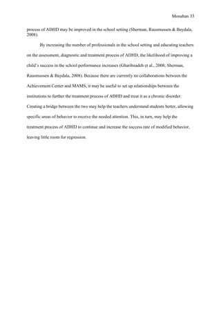 Monahan 33
process of ADHD may be improved in the school setting (Sherman, Rausmussen & Baydala,
2008).
By increasing the number of professionals in the school setting and educating teachers
on the assessment, diagnostic and treatment process of ADHD, the likelihood of improving a
child’s success in the school performance increases (Gharibzadeh et al., 2008; Sherman,
Rausmussen & Baydala, 2008). Because there are currently no collaborations between the
Achievement Center and MAMS, it may be useful to set up relationships between the
institutions to further the treatment process of ADHD and treat it as a chronic disorder.
Creating a bridge between the two may help the teachers understand students better, allowing
specific areas of behavior to receive the needed attention. This, in turn, may help the
treatment process of ADHD to continue and increase the success rate of modified behavior,
leaving little room for regression.
 