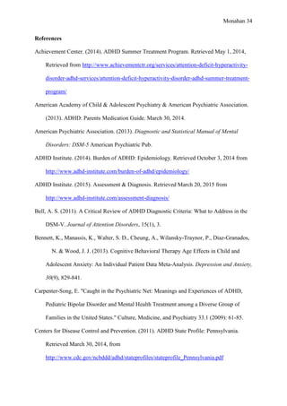 Monahan 34
References
Achievement Center. (2014). ADHD Summer Treatment Program. Retrieved May 1, 2014,
Retrieved from http://www.achievementctr.org/services/attention-deficit-hyperactivity-
disorder-adhd-services/attention-deficit-hyperactivity-disorder-adhd-summer-treatment-
program/
American Academy of Child & Adolescent Psychiatry & American Psychiatric Association.
(2013). ADHD: Parents Medication Guide. March 30, 2014.
American Psychiatric Association. (2013). Diagnostic and Statistical Manual of Mental
Disorders: DSM-5 American Psychiatric Pub.
ADHD Institute. (2014). Burden of ADHD: Epidemiology. Retrieved October 3, 2014 from
http://www.adhd-institute.com/burden-of-adhd/epidemiology/
ADHD Institute. (2015). Assessment & Diagnosis. Retrieved March 20, 2015 from
http://www.adhd-institute.com/assessment-diagnosis/
Bell, A. S. (2011). A Critical Review of ADHD Diagnostic Criteria: What to Address in the
DSM-V. Journal of Attention Disorders, 15(1), 3.
Bennett, K., Manassis, K., Walter, S. D., Cheung, A., Wilansky-Traynor, P., Diaz-Granados,
N. & Wood, J. J. (2013). Cognitive Behavioral Therapy Age Effects in Child and
Adolescent Anxiety: An Individual Patient Data Meta-Analysis. Depression and Anxiety,
30(9), 829-841.
Carpenter-Song, E. "Caught in the Psychiatric Net: Meanings and Experiences of ADHD,
Pediatric Bipolar Disorder and Mental Health Treatment among a Diverse Group of
Families in the United States." Culture, Medicine, and Psychiatry 33.1 (2009): 61-85.
Centers for Disease Control and Prevention. (2011). ADHD State Profile: Pennsylvania.
Retrieved March 30, 2014, from
http://www.cdc.gov/ncbddd/adhd/stateprofiles/stateprofile_Pennsylvania.pdf
 