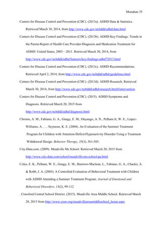Monahan 35
Centers for Disease Control and Prevention (CDC). (2013a). ADHD Data & Statistics.
Retrieved March 30, 2014, from http://www.cdc.gov/ncbddd/adhd/data.html
Centers for Disease Control and Prevention (CDC). (2013b). ADHD Key Findings: Trends in
the Parent-Report of Health Care Provider-Diagnosis and Medication Treatment for
ADHD: United States, 2003—2011. Retrieved March 30, 2014, from
http://www.cdc.gov/ncbddd/adhd/features/key-findings-adhd72013.html
Centers for Disease Control and Prevention (CDC). (2013c). ADHD Recommendations.
Retrieved April 2, 2014, from http://www.cdc.gov/ncbddd/adhd/guidelines.html
Centers for Disease Control and Prevention (CDC). (2013d). ADHD Research. Retrieved
March 30, 2014, from http://www.cdc.gov/ncbddd/adhd/research.html#intervention
Centers for Disease Control and Prevention (CDC). (2015). ADHD Symptoms and
Diagnosis. Retrieved March 20, 2015 from
http://www.cdc.gov/ncbddd/adhd/diagnosis.html
Chronis, A. M., Fabiano, G. A., Gnagy, E. M., Onyango, A. N., Pelham Jr, W. E., Lopez-
Williams, A. . . . Seymour, K. E. (2004). An Evaluation of the Summer Treatment
Program for Children with Attention-Deficit/Hyperactivity Disorder Using a Treatment
Withdrawal Design. Behavior Therapy, 35(3), 561-585.
City-Data.com. (2009). Meadville Ms School. Retrieved March 20, 2015 from
http://www.city-data.com/school/meadville-ms-school-pa.html
Coles, E. K., Pelham, W. E., Gnagy, E. M., Burrows-Maclean, L., Fabiano, G. A., Chacko, A.
& Robb, J. A. (2005). A Controlled Evaluation of Behavioral Treatment with Children
with ADHD Attending a Summer Treatment Program. Journal of Emotional and
Behavioral Disorders, 13(2), 99-112
. Crawford Central School District. (2015). Meadville Area Middle School. Retrieved March
20, 2015 from http://www.craw.org/meadvilleareamiddleschool_home.aspx
 