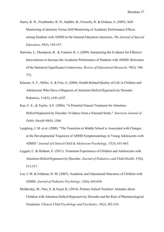 Monahan 37
Harris, K. R., Friedlander, B. D., Saddler, B., Frizzelle, R. & Graham, S. (2005). Self-
Monitoring of attention Versus Self-Monitoring of Academic Performance Effects
among Students with ADHD in the General Education classroom. The Journal of Special
Education, 39(3), 145-157.
Harrison, J., Thompson, B. & Vannest, K. J. (2009). Interpreting the Evidence for Effective
Interventions to Increase the Academic Performance of Students with ADHD: Relevance
of the Statistical Significance Controversy. Review of Educational Research, 79(2), 740-
775.
Klassen, A. F., Miller, A. & Fine, S. (2004). Health-Related Quality of Life in Children and
Adolescents Who Have a Diagnosis of Attention-Deficit/Hyperactivity Disorder.
Pediatrics, 114(5), e541-e547.
Kuo, F. E., & Taylor, A.F. (2004). "A Potential Natural Treatment for Attention-
Deficit/Hyperactivity Disorder: Evidence from a National Study." American Journal of
Public Health 94(9), 1580.
Langberg, J. M. et al. (2008). "The Transition to Middle School is Associated with Changes
in the Developmental Trajectory of ADHD Symptomatology in Young Adolescents with
ADHD." Journal of Clinical Child & Adolescent Psychology, 37(3), 651-663.
Leggett, C. & Hotham, E. (2011). Treatment Experiences of Children and Adolescents with
Attention-Deficit/Hyperactivity Disorder. Journal of Pediatrics and Child Health, 47(8),
512-517.
Loe, I. M. & Feldman, H. M. (2007). Academic and Educational Outcomes of Children with
ADHD. Journal of Pediatric Psychology, 32(6), 643-654.
Moldavsky, M., Pass, S. & Sayal, K. (2014). Primary School Teachers' Attitudes about
Children with Attention-Deficit/Hyperactivity Disorder and the Role of Pharmacological
Treatment. Clinical Child Psychology and Psychiatry, 19(2), 202-216.
 
