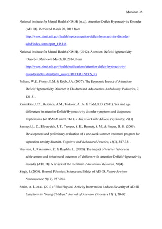 Monahan 38
National Institute for Mental Health (NIMH) (n.d.). Attention-Deficit Hyperactivity Disorder
(ADHD). Retrieved March 20, 2015 from
http://www.nimh.nih.gov/health/topics/attention-deficit-hyperactivity-disorder-
adhd/index.shtml#part_145446
National Institute for Mental Health (NIMH). (2012). Attention-Deficit Hyperactivity
Disorder. Retrieved March 30, 2014, from
http://www.nimh.nih.gov/health/publications/attention-deficit-hyperactivity-
disorder/index.shtml?utm_source=REFERENCES_R7
Pelham, W.E., Foster, E.M. & Robb, J.A. (2007). The Economic Impact of Attention-
Deficit/Hyperactivity Disorder in Children and Adolescents. Ambulatory Pediatrics, 7,
121-31.
Ramtekkar, U.P., Reiersen, A.M., Todorov, A. A. & Todd, R.D. (2011). Sex and age
differences in attention-Deficit/Hyperactivity disorder symptoms and diagnoses:
Implications for DSM-V and ICD-11. J Am Acad Child Adolesc Psychiatry, 49(3).
Santucci, L. C., Ehrenreich, J. T., Trosper, S. E., Bennett, S. M., & Pincus, D. B. (2009).
Development and preliminary evaluation of a one-week summer treatment program for
separation anxiety disorder. Cognitive and Behavioral Practice, 16(3), 317-331.
Sherman, J., Rasmussen, C. & Baydala, L. (2008). The impact of teacher factors on
achievement and behavioural outcomes of children with Attention-Deficit/Hyperactivity
disorder (ADHD): A review of the literature. Educational Research, 50(4).
Singh, I. (2008). Beyond Polemics: Science and Ethics of ADHD. Nature Reviews
Neuroscience, 9(12), 957-964.
Smith, A. L. et al. (2013). "Pilot Physical Activity Intervention Reduces Severity of ADHD
Symptoms in Young Children." Journal of Attention Disorders 17(1), 70-82.
 