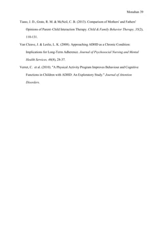 Monahan 39
Tiano, J. D., Grate, R. M. & McNeil, C. B. (2013). Comparison of Mothers' and Fathers'
Opinions of Parent–Child Interaction Therapy. Child & Family Behavior Therapy, 35(2),
110-131.
Van Cleave, J. & Leslie, L. K. (2008). Approaching ADHD as a Chronic Condition:
Implications for Long-Term Adherence. Journal of Psychosocial Nursing and Mental
Health Services, 46(8), 28-37.
Verret, C. et al. (2010). "A Physical Activity Program Improves Behaviour and Cognitive
Functions in Children with ADHD: An Exploratory Study." Journal of Attention
Disorders.
 
