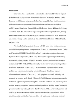 Monahan 4
Introduction
Interventions have been facilitated and studied in order to modify behavior in youth
populations specifically regarding mental health (Harrison, Thompson & Vannest, 2009).
Examples of children and adolescents who have been targeted for behavioral interventions
include those who suffer from mental impairments such as anxiety and/or attention-
deficit/hyperactivity disorder (Santucci, Ehrenreich, Trosper, Bennett & Pincus 2009; Legget
& Hotham, 2010). Not only are these populations particularly susceptible to stress, but they
experience equal amounts of pressure, creating a negative atmosphere in social settings that
can continue through adulthood (Santucci et al., 2009; National Institute of Mental Health,
[NIMH] 2012).
Attention-Deficit/Hyperactivity Disorder (ADHD) is one of the most common brain
disorders among both youth and adult populations (NIMH, 2012; Centers for Disease Control
and Prevention, [CDC] 2013d). ADHD is defined by three major symptoms: inattention,
hyperactivity and impulsivity (NIMH, 2012). An individual experiencing inattention may
become easily distracted, have difficulties processing thoughts and completing homework
assignments (NIMH, 2012). Children who are hyperactive may have trouble sitting still and
completing tasks quietly (NIMH, 2012). The last symptom, impulsivity, can be seen in
children who become impatient easily, act out without prior thought and interrupt
conversations and activities (NIMH, 2012). These symptoms have led to noticeably low
academic performance levels (Loe & Feldmen, 2007). Children and adolescents experiencing
inattention, hyperactivity and impulsivity have suffered in academics with low reading levels
and low scores in standardized math tests ultimately leading to declining rates of high school
graduation and postsecondary education (Loe & Feldmen, 2007). Additionally, children and
adolescents with ADHD who have also been diagnosed with a coexisting mental health
condition, such as anxiety, have been associated with greater rates of absentees in school
 