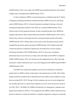 Monahan 5
(ADHD Institute, 2015). Also, adults with ADHD and comorbid disorders have been linked
to higher rates of unemployment (ADHD Institute, 2015).
In order to diagnosis ADHD, an assessment process is combined using the 5th
edition
of Diagnostic and Statistical Manual of Mental Disorders, (DSM-5) interviews and rating
scales (ADHD Institute, 2015). A clinical examination searching for hearing, vision and
neurological impairments related to motor skills are evaluated (ADHD Institute, 2015).
Clinical exams will also gauge the presence of other comorbid disorders since ADHD has
symptoms that relate to other common behavioral disorders (ADHD Institute, 2015). After a
clinical exam, clinicians will conduct interviews among the patient, parents and teachers
(ADHD Institute, 2015). Rating scales are also used to assess the patient and may also be
completed by the patient, parent and teacher (ADHD Institute, 2015). Rating scales help
evaluate the presence of inattention, hyperactivity and impulsivity as well as cognitive
functioning and quality of life (ADHD Institute, 2015). In some cases, a healthcare
professional may not use interviews or rating scales and simply use the DSM-5 to diagnosis
ADHD (ADHD Institute, 2015). If a clinician uses the supplemental tools, after a thorough
assessment, a child or adolescent may or may not be diagnosed with ADHD using the DSM-5
(ADHD Institute, 2015).
The DSM-5 has recently been updated to provide more information to healthcare
professionals on ADHD in adults to help improve the treatment process (CDC, 2015). Other
changes include the condition that a child/adolescent must exhibit several symptoms in more
than one setting (CDC, 2015). The age at which symptoms can occur was also changed and
now includes age twelve as a point where symptoms can occur versus the previous set age at
six (CDC, 2015). The DSM-5 for ADHD is divided into two subcategories: inattention and
hyperactivity-impulsivity (Table 1). To be diagnosed with ADHD, a child or adolescent must
present six behaviors in either the inattentive or impulsive-hyperactive categories consistently
 
