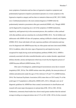 Monahan 7
more symptoms of inattention and less than six hyperactive-impulsive symptoms) and
predominately hyperactive-impulsive presentation (presents six or more symptoms in the
hyperactive-impulsive category and less than six inattentive behaviors) (CDC, 2015; NIMH,
n.d.). Combined presentation is the most common diagnosis of ADHD while the
predominantly inattentive presentation often goes unnoticed (NIMH, n.d.). Though ADHD
can be diagnosed by recognizing one or all of the symptoms of ADHD (inattention,
impulsivity, and hyperactivity) in the assessment process, this condition is often confused
with other problems and can sometimes be overlooked (NIMH, 2012). Not all children and
adolescents with ADHD will show all symptoms, making it difficult to identify and diagnose
(NIMH, 2012). Some individuals will only experience problems with inattention and may
never be diagnosed with ADHD because they are often quieter and more introverted (NIMH,
2012). In addition, others who show signs of hyperactivity and impulsivity may be
recognized for simply having social and disciplinary problems (NIMH, 2012). ADHD is
commonly associated with other comorbid disorders such as conduct disorder, oppositional
defiance disorder, anxiety and depression which may reveal why the diagnostic process of
ADHD becomes difficult (ADHD Institute, 2015).
After years of misdiagnoses, epidemiological inconsistencies arose due to research
irregularity (CDC, 2013a). The ADHD institute states that, globally, the mean prevalence of
children and adolescents (under the ages of 18) is between 5.29 and 7.1% (ADHD Institute,
2014). The American Psychiatric Association (APA) states that as of 2013 nearly 5% of the
youth (ages 4-17) population is affected by ADHD (APA, 2013). Although a new set of
diagnostic guidelines for ADHD have been created, inconsistencies in classifications and
research still create major discrepancies in national data (CDC, 2013c; CDC, 2013d).
Furthermore, community-based studies have shown much greater numbers than the national
average revealing an average prevalence rate of 11% in 2011 (CDC, 2013a.) In fact, research
 