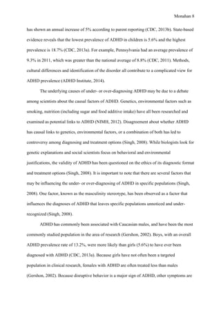 Monahan 8
has shown an annual increase of 5% according to parent reporting (CDC, 2013b). State-based
evidence reveals that the lowest prevalence of ADHD in children is 5.6% and the highest
prevalence is 18.7% (CDC, 2013a). For example, Pennsylvania had an average prevalence of
9.3% in 2011, which was greater than the national average of 8.8% (CDC, 2011). Methods,
cultural differences and identification of the disorder all contribute to a complicated view for
ADHD prevalence (ADHD Institute, 2014).
The underlying causes of under- or over-diagnosing ADHD may be due to a debate
among scientists about the causal factors of ADHD. Genetics, environmental factors such as
smoking, nutrition (including sugar and food additive intake) have all been researched and
examined as potential links to ADHD (NIMH, 2012). Disagreement about whether ADHD
has causal links to genetics, environmental factors, or a combination of both has led to
controversy among diagnosing and treatment options (Singh, 2008). While biologists look for
genetic explanations and social scientists focus on behavioral and environmental
justifications, the validity of ADHD has been questioned on the ethics of its diagnostic format
and treatment options (Singh, 2008). It is important to note that there are several factors that
may be influencing the under- or over-diagnosing of ADHD in specific populations (Singh,
2008). One factor, known as the masculinity stereotype, has been observed as a factor that
influences the diagnoses of ADHD that leaves specific populations unnoticed and under-
recognized (Singh, 2008).
ADHD has commonly been associated with Caucasian males, and have been the most
commonly studied population in the area of research (Gershon, 2002). Boys, with an overall
ADHD prevalence rate of 13.2%, were more likely than girls (5.6%) to have ever been
diagnosed with ADHD (CDC, 2013a). Because girls have not often been a targeted
population in clinical research, females with ADHD are often treated less than males
(Gershon, 2002). Because disruptive behavior is a major sign of ADHD, other symptoms are
 