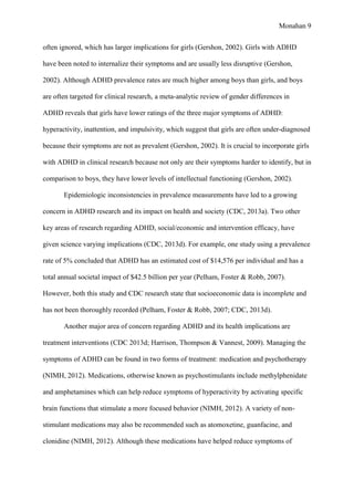 Monahan 9
often ignored, which has larger implications for girls (Gershon, 2002). Girls with ADHD
have been noted to internalize their symptoms and are usually less disruptive (Gershon,
2002). Although ADHD prevalence rates are much higher among boys than girls, and boys
are often targeted for clinical research, a meta-analytic review of gender differences in
ADHD reveals that girls have lower ratings of the three major symptoms of ADHD:
hyperactivity, inattention, and impulsivity, which suggest that girls are often under-diagnosed
because their symptoms are not as prevalent (Gershon, 2002). It is crucial to incorporate girls
with ADHD in clinical research because not only are their symptoms harder to identify, but in
comparison to boys, they have lower levels of intellectual functioning (Gershon, 2002).
Epidemiologic inconsistencies in prevalence measurements have led to a growing
concern in ADHD research and its impact on health and society (CDC, 2013a). Two other
key areas of research regarding ADHD, social/economic and intervention efficacy, have
given science varying implications (CDC, 2013d). For example, one study using a prevalence
rate of 5% concluded that ADHD has an estimated cost of $14,576 per individual and has a
total annual societal impact of $42.5 billion per year (Pelham, Foster & Robb, 2007).
However, both this study and CDC research state that socioeconomic data is incomplete and
has not been thoroughly recorded (Pelham, Foster & Robb, 2007; CDC, 2013d).
Another major area of concern regarding ADHD and its health implications are
treatment interventions (CDC 2013d; Harrison, Thompson & Vannest, 2009). Managing the
symptoms of ADHD can be found in two forms of treatment: medication and psychotherapy
(NIMH, 2012). Medications, otherwise known as psychostimulants include methylphenidate
and amphetamines which can help reduce symptoms of hyperactivity by activating specific
brain functions that stimulate a more focused behavior (NIMH, 2012). A variety of non-
stimulant medications may also be recommended such as atomoxetine, guanfacine, and
clonidine (NIMH, 2012). Although these medications have helped reduce symptoms of
 